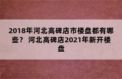 2018年河北高碑店市楼盘都有哪些？ 河北高碑店2021年新开楼盘